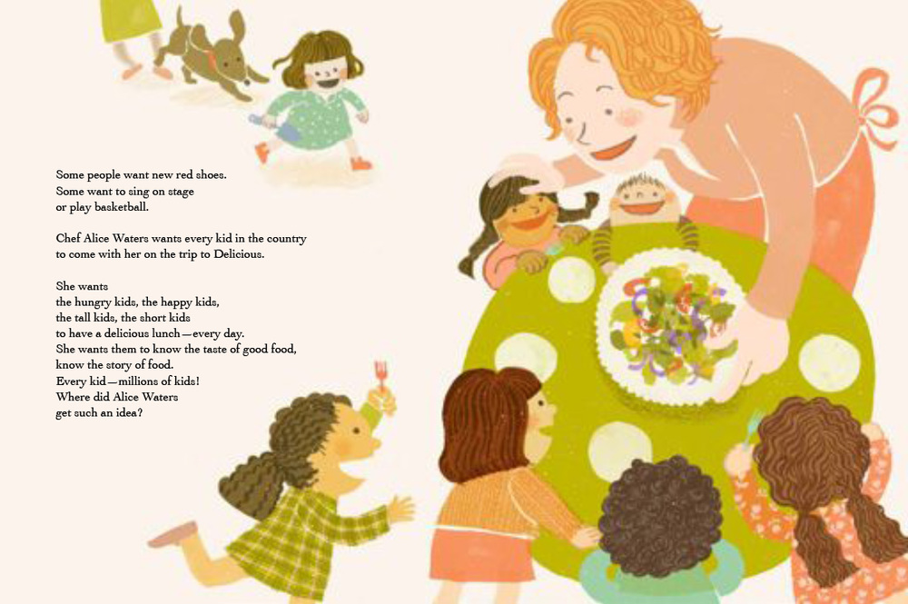 Excerpt from the book. Features an illustration of Alice feeding children gathered around a green table. She is placing a bowl of salad at the center of the table, which more children are excitedly flocking to. The text reads: "Some people want new red shoes. Some want to sing on stage or play basketball. Chef Alice Waters wants every kid in the country to come with her on the trip to Delicious. She wants the hungry kids, the happy kids, the tall kids, the short kids to have a delicious lunch -- every day. She wants them to know the taste of good food, to know the story of food. Every kid -- millions of kids! Where did Alice Waters get such an idea?